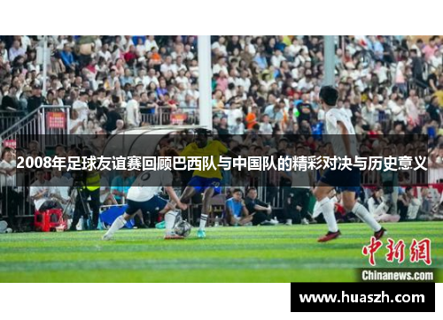 2008年足球友谊赛回顾巴西队与中国队的精彩对决与历史意义