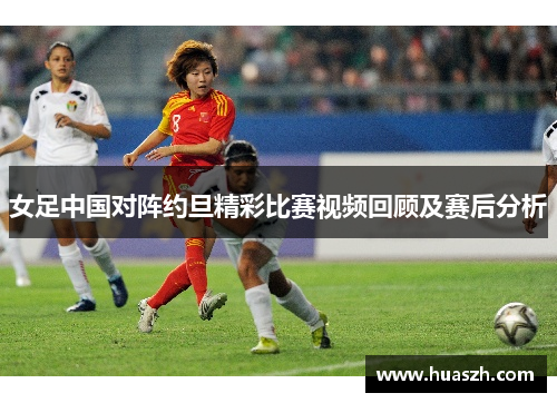女足中国对阵约旦精彩比赛视频回顾及赛后分析